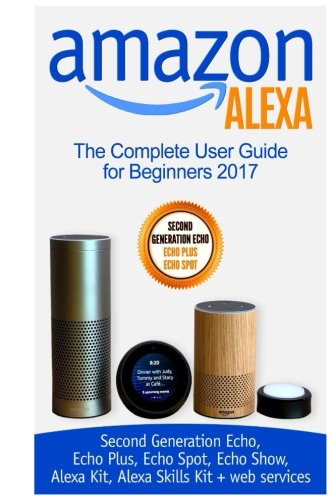 Product Cover Amazon Alexa: The Complete User Guide for Beginners 2017 (Second Generation Echo, Echo Plus, Echo Spot, Echo Show, Alexa Kit, Alexa Skills Kit + web services)